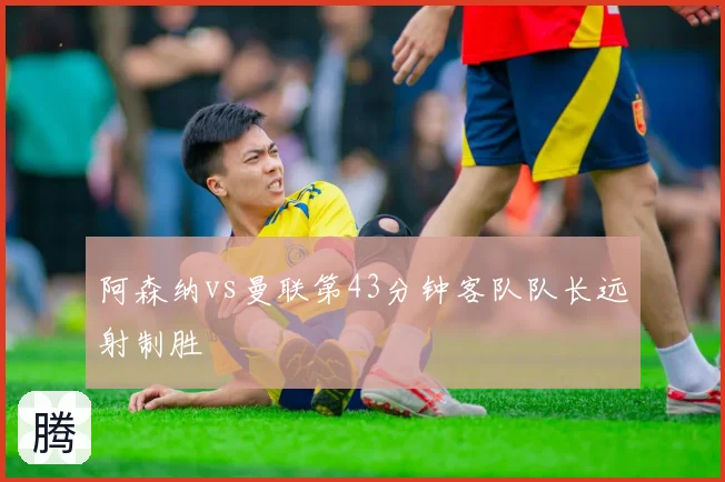 阿森纳vs曼联第43分钟客队队长远射制胜