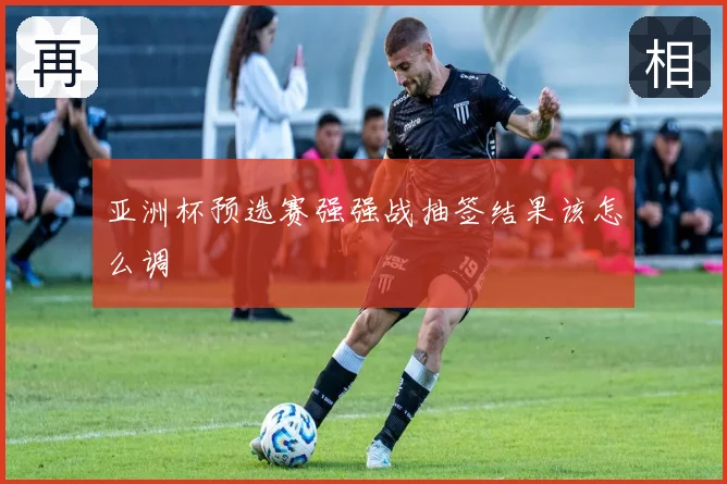 亚洲杯预选赛强强战抽签结果该怎么调